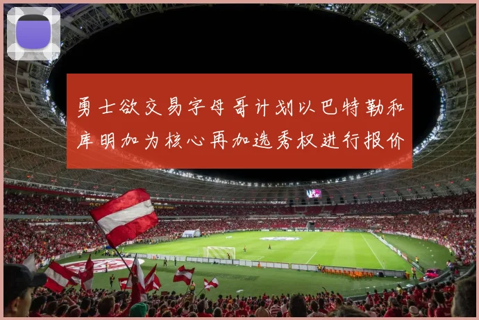 勇士欲交易字母哥计划以巴特勒和库明加为核心再加选秀权进行报价
