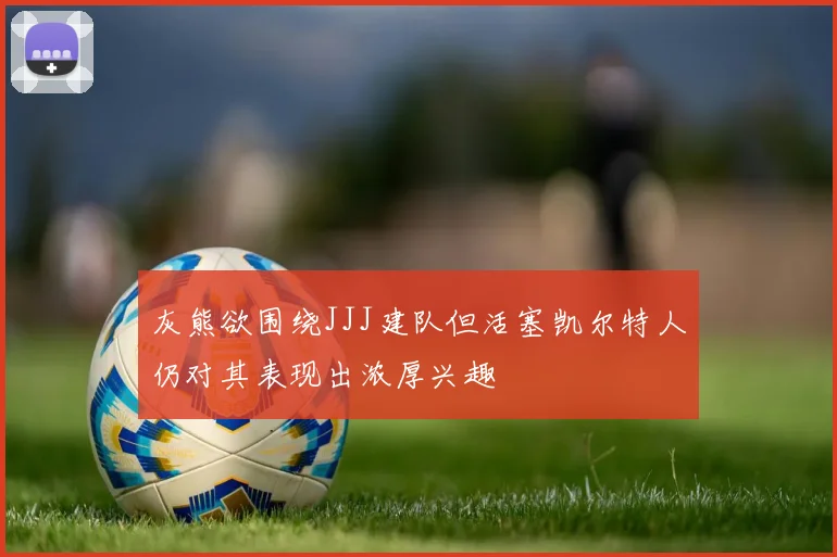 灰熊欲围绕JJJ建队但活塞凯尔特人仍对其表现出浓厚兴趣