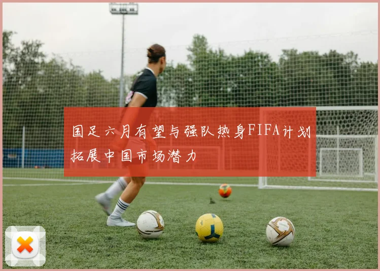 国足六月有望与强队热身FIFA计划拓展中国市场潜力