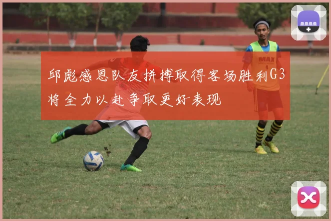 邱彪感恩队友拼搏取得客场胜利G3将全力以赴争取更好表现