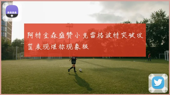 阿特金森盛赞小克雷格波特突破攻筐表现堪称现象级