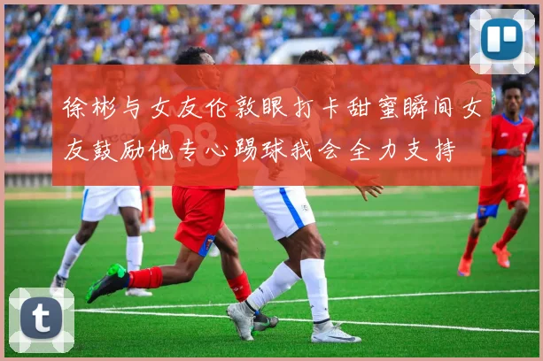徐彬与女友伦敦眼打卡甜蜜瞬间女友鼓励他专心踢球我会全力支持