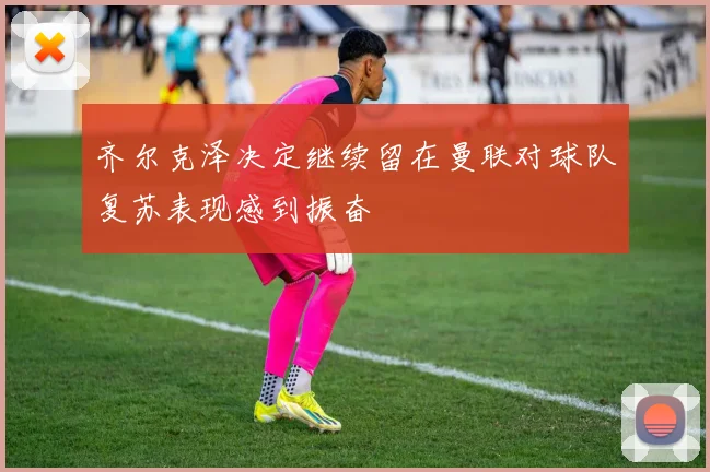 齐尔克泽决定继续留在曼联对球队复苏表现感到振奋