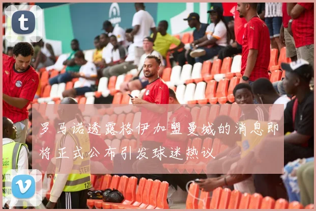 罗马诺透露格伊加盟曼城的消息即将正式公布引发球迷热议