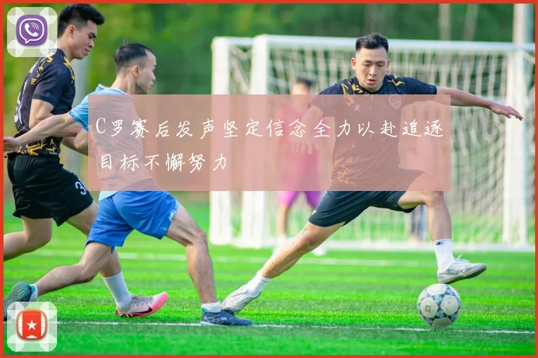 C罗赛后发声坚定信念全力以赴追逐目标不懈努力