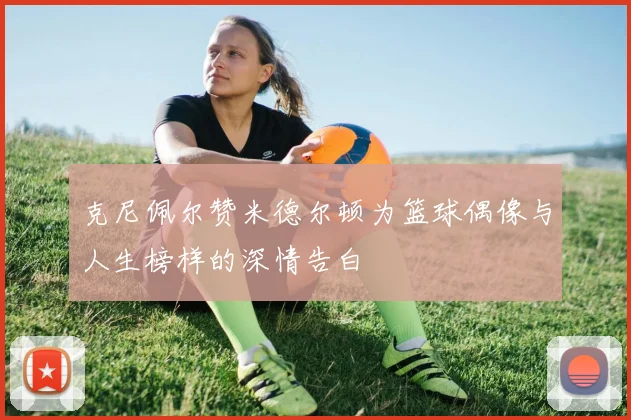 克尼佩尔赞米德尔顿为篮球偶像与人生榜样的深情告白