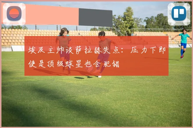 埃及主帅谈萨拉赫失点：压力下即使是顶级球星也会犯错